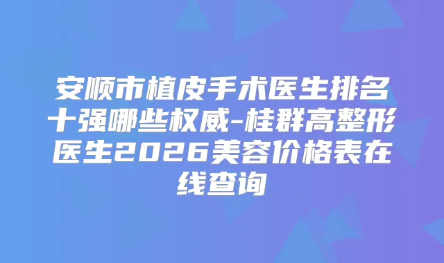安顺市植皮手术医生排名十强哪些-桂群高整形医生2026美容价格表在线查询