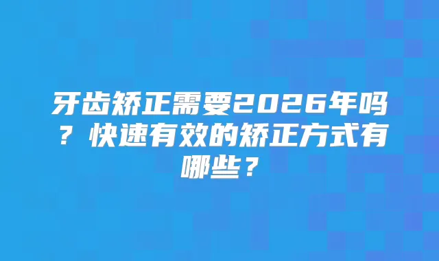 牙齿矫正需要2026年吗?快速有效的矫正方式有哪些?