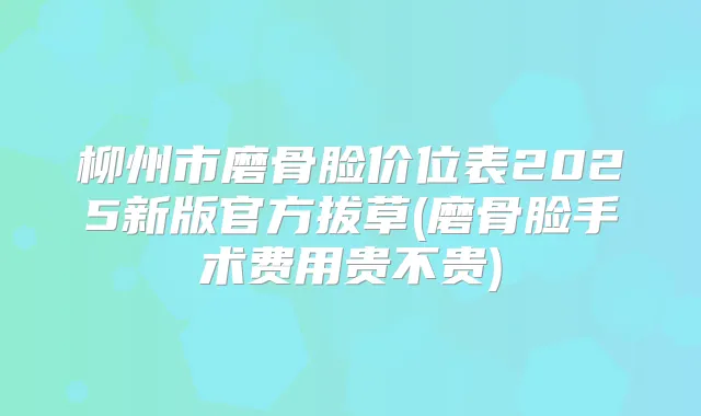 柳州市磨骨脸价位表2025新版官方拔草(磨骨脸手术费用贵不贵)