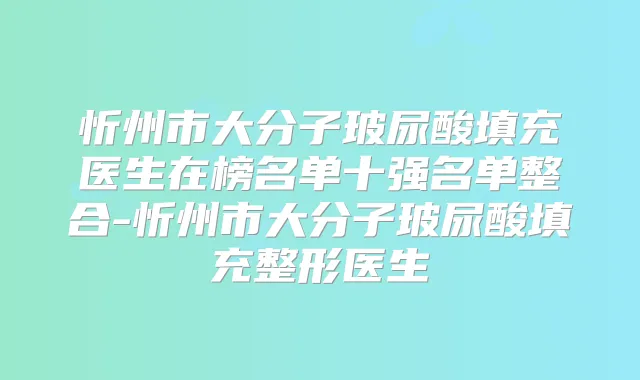 忻州市大分子玻尿酸填充医生在榜名单十强名单整合-忻州市大分子玻尿酸填充整形医生