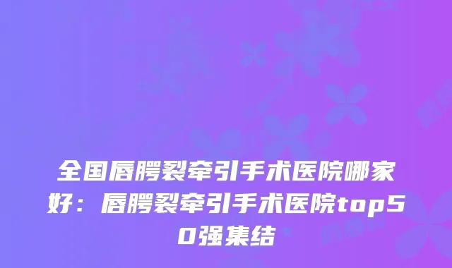 全国唇腭裂牵引手术医院哪家好：唇腭裂牵引手术医院top50强集结