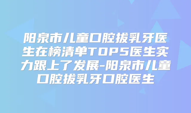 阳泉市儿童口腔拔乳牙医生在榜清单TOP5医生实力跟上了发展-阳泉市儿童口腔拔乳牙口腔医生