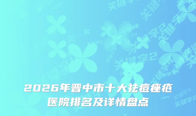 2026年晋中市十大祛痘痤疮医院排名及详情盘点