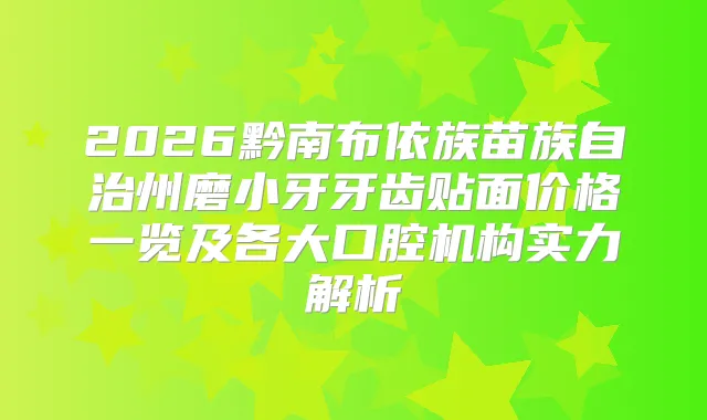 2026黔南布依族苗族自治州磨小牙牙齿贴面价格一览及各大口腔机构实力解析