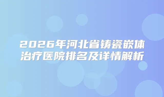 2026年河北省铸瓷嵌体医院排名及详情解析