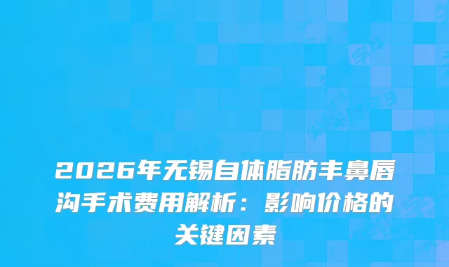 2026年无锡自体脂肪丰鼻唇沟手术费用解析：影响价格的关键因素