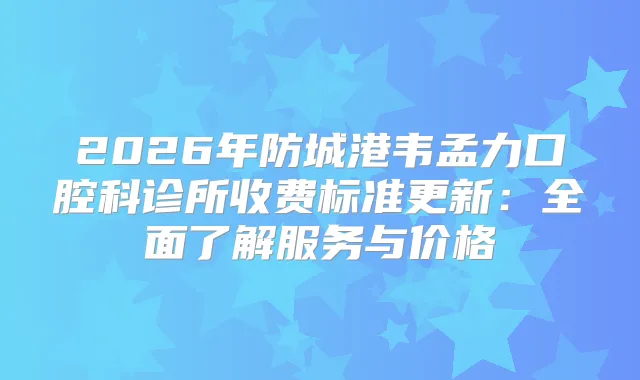 2026年防城港韦孟力口腔科诊所收费标准更新：全面了解服务与价格
