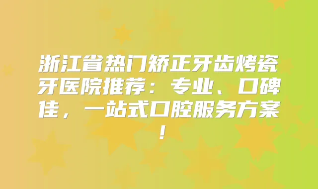 浙江省热门矫正牙齿烤瓷牙医院推荐：专业、口碑佳，一站式口腔服务方案！