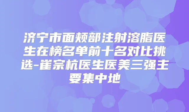 济宁市面颊部注射溶脂医生在榜名单前十名对比挑选-崔宗杭医生医美三强主要集中地