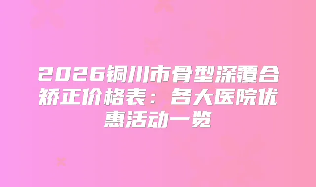 2026铜川市骨型深覆合矫正价格表:各大医院优惠活动一览