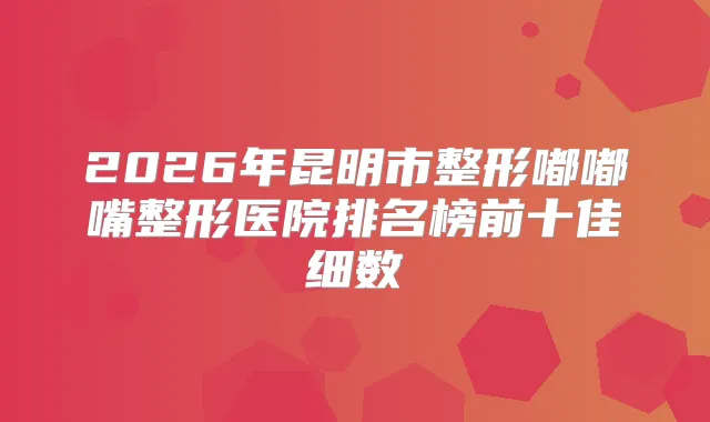 2026年昆明市整形嘟嘟嘴整形医院排名榜前十佳细数