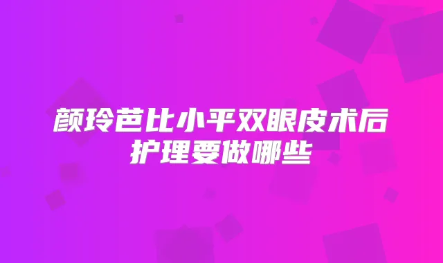 颜玲芭比小平双眼皮术后护理要做哪些