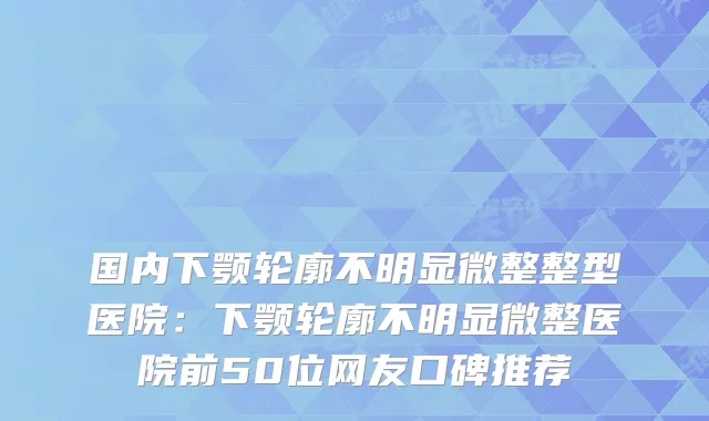 国内下颚轮廓不明显微整整型医院：下颚轮廓不明显微整医院前50位网友口碑推荐