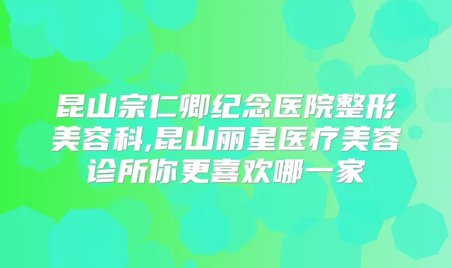 昆山宗仁卿纪念医院整形美容科,昆山丽星医疗美容诊所你更喜欢哪一家