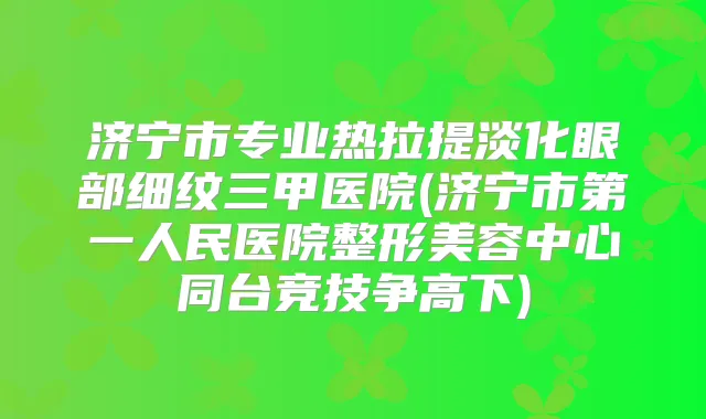 济宁市专业热拉提淡化眼部细纹三甲医院(济宁市第一人民医院整形美容中心同台竞技争高下)