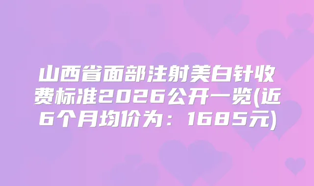 山西省面部注射美白针收费标准2026公开一览(近6个月均价为：1685元)