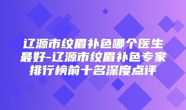 辽源市纹眉补色哪个医生好-辽源市纹眉补色专家排行榜前十名深度点评