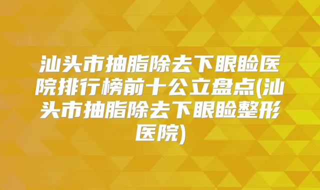 汕头市抽脂除去下眼睑医院排行榜前十公立盘点(汕头市抽脂除去下眼睑整形医院)
