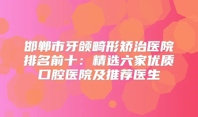 邯郸市牙颌畸形矫治医院排名前十：精选六家优质口腔医院及推荐医生