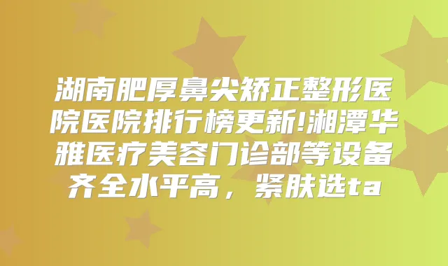湖南肥厚鼻尖矫正整形医院医院排行榜更新!湘潭华雅医疗美容门诊部等设备齐全水平高,紧肤选ta