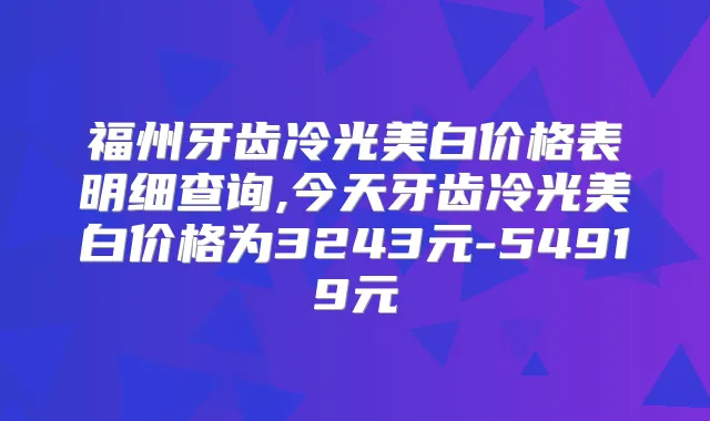 福州牙齿冷光美白价格表明细查询,今天牙齿冷光美白价格为3243元-54919元