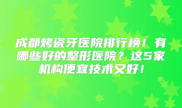 成都烤瓷牙医院排行榜！有哪些好的整形医院？这5家机构便宜技术又好！
