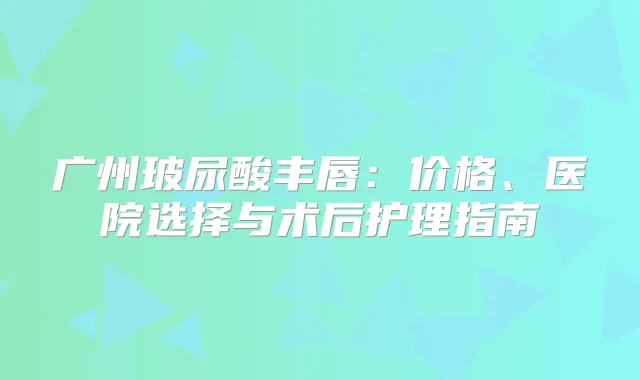 广州玻尿酸丰唇：价格、医院选择与术后护理指南