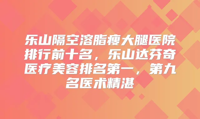 乐山隔空溶脂瘦大腿医院排行前十名，乐山达芬奇医疗美容，第九名医术精湛