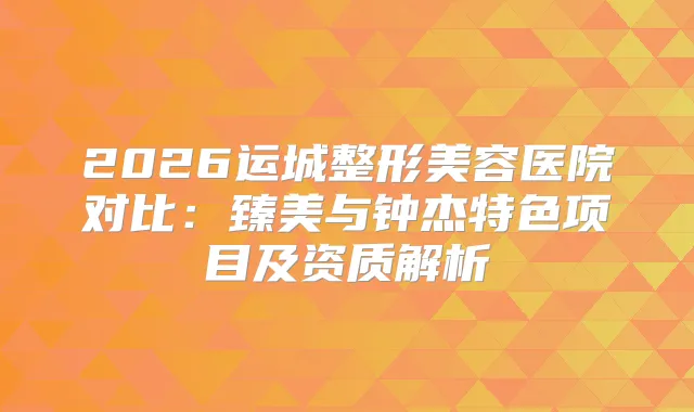 2026运城整形美容医院对比:臻美与钟杰特色项目及资质解析