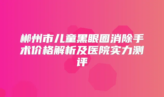 郴州市儿童黑眼圈消除手术价格解析及医院实力测评