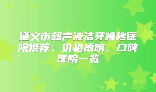 遵义市超声波洁牙喷砂医院推荐：价格透明，口碑医院一览