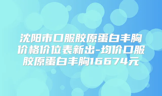 沈阳市口服胶原蛋白丰胸价格价位表新出-均价口服胶原蛋白丰胸16674元