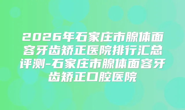 2026年石家庄市腺体面容牙齿矫正医院排行汇总评测-石家庄市腺体面容牙齿矫正口腔医院