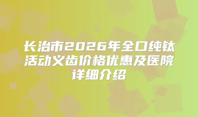 长治市2026年全口纯钛活动义齿价格优惠及医院详细介绍