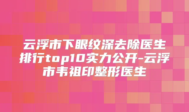 云浮市下眼纹深去除医生排行top10实力公开-云浮市韦祖印整形医生