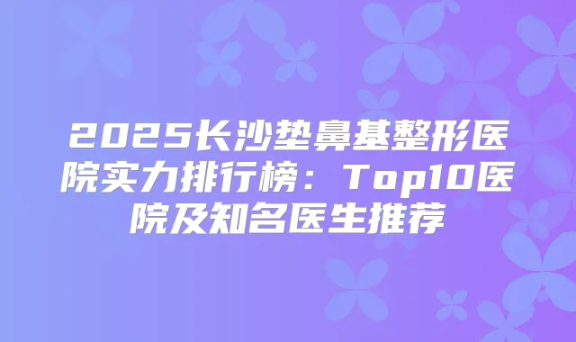 2025长沙垫鼻基整形医院实力排行榜：Top10医院及知名医生推荐