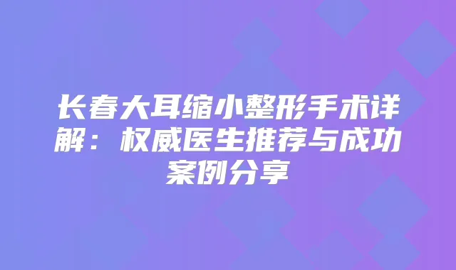 长春大耳缩小整形手术详解：医生推荐与成功案例分享