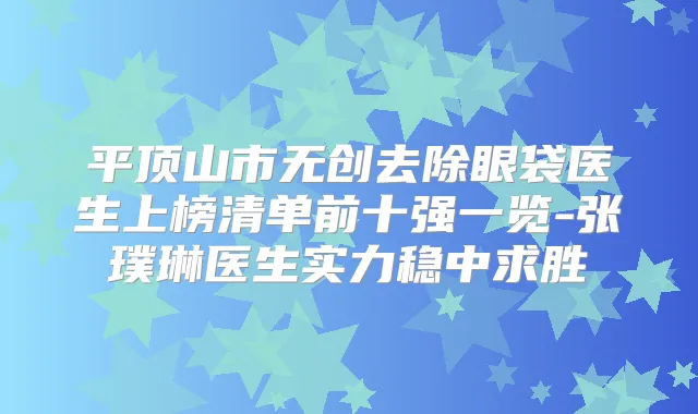 平顶山市无创去除眼袋医生上榜清单前十强一览-张璞琳医生实力稳中求胜