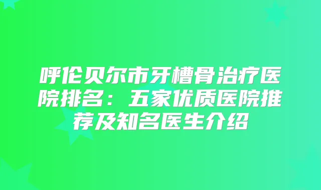 呼伦贝尔市牙槽骨医院排名：五家优质医院推荐及知名医生介绍