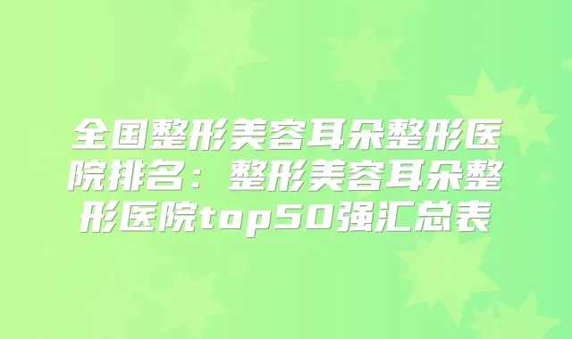 全国整形美容耳朵整形医院排名：整形美容耳朵整形医院top50强汇总表