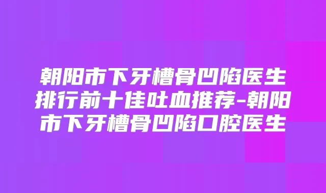朝阳市下牙槽骨凹陷医生排行前十佳吐血推荐-朝阳市下牙槽骨凹陷口腔医生