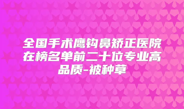全国手术鹰钩鼻矫正医院在榜名单前二十位专业高品质-被种草