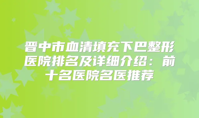 晋中市血清填充下巴整形医院排名及详细介绍:前十名医院名医推荐