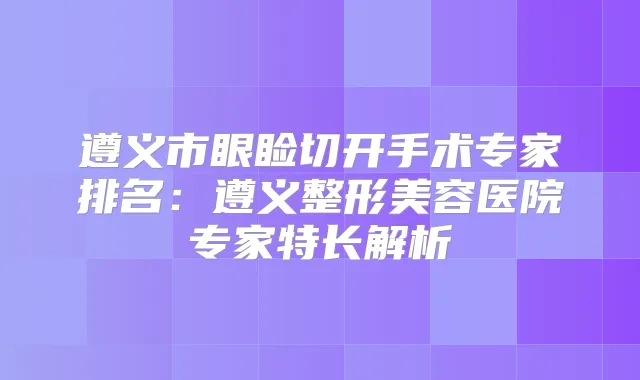 遵义市眼睑切开手术专家排名：遵义整形美容医院专家特长解析