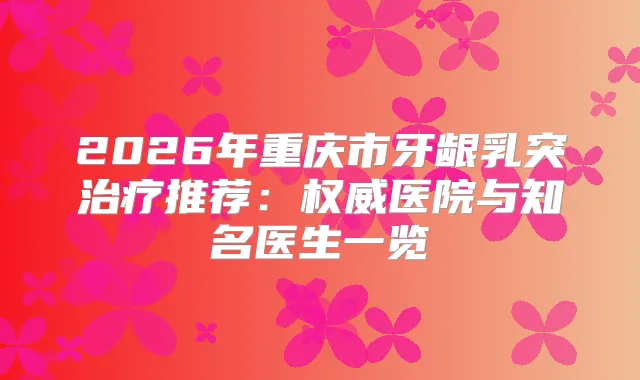 2026年重庆市牙龈乳突推荐：医院与知名医生一览