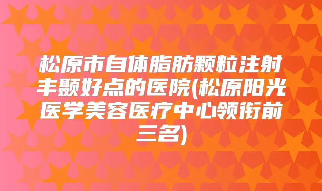 松原市自体脂肪颗粒注射丰颞好点的医院(松原阳光医学美容医疗中心领衔前三名)