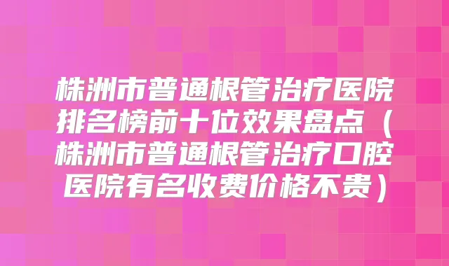 株洲市普通根管医院排名榜前十位效果盘点（株洲市普通根管口腔医院有名收费价格不贵）