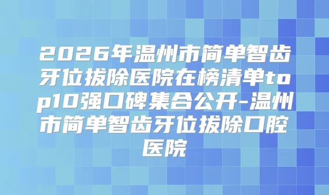 2026年温州市简单智齿牙位拔除医院在榜清单top10强口碑集合公开-温州市简单智齿牙位拔除口腔医院