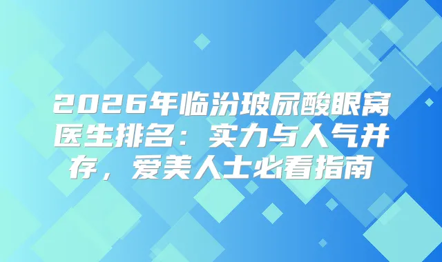 2026年临汾玻尿酸眼窝医生排名:实力与人气并存,爱美人士必看指南
