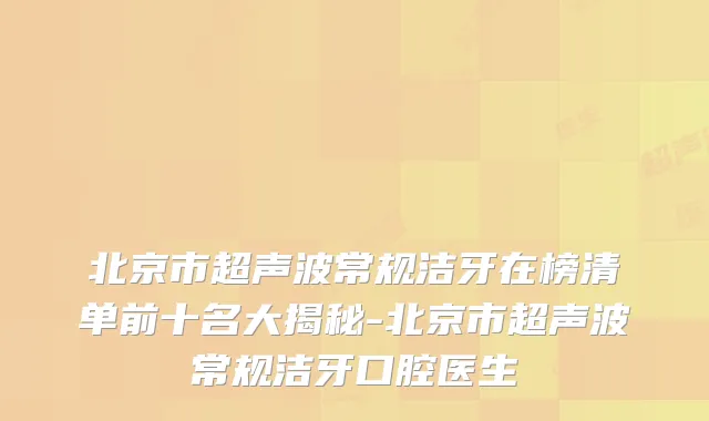 北京市超声波常规洁牙在榜清单前十名大揭秘-北京市超声波常规洁牙口腔医生